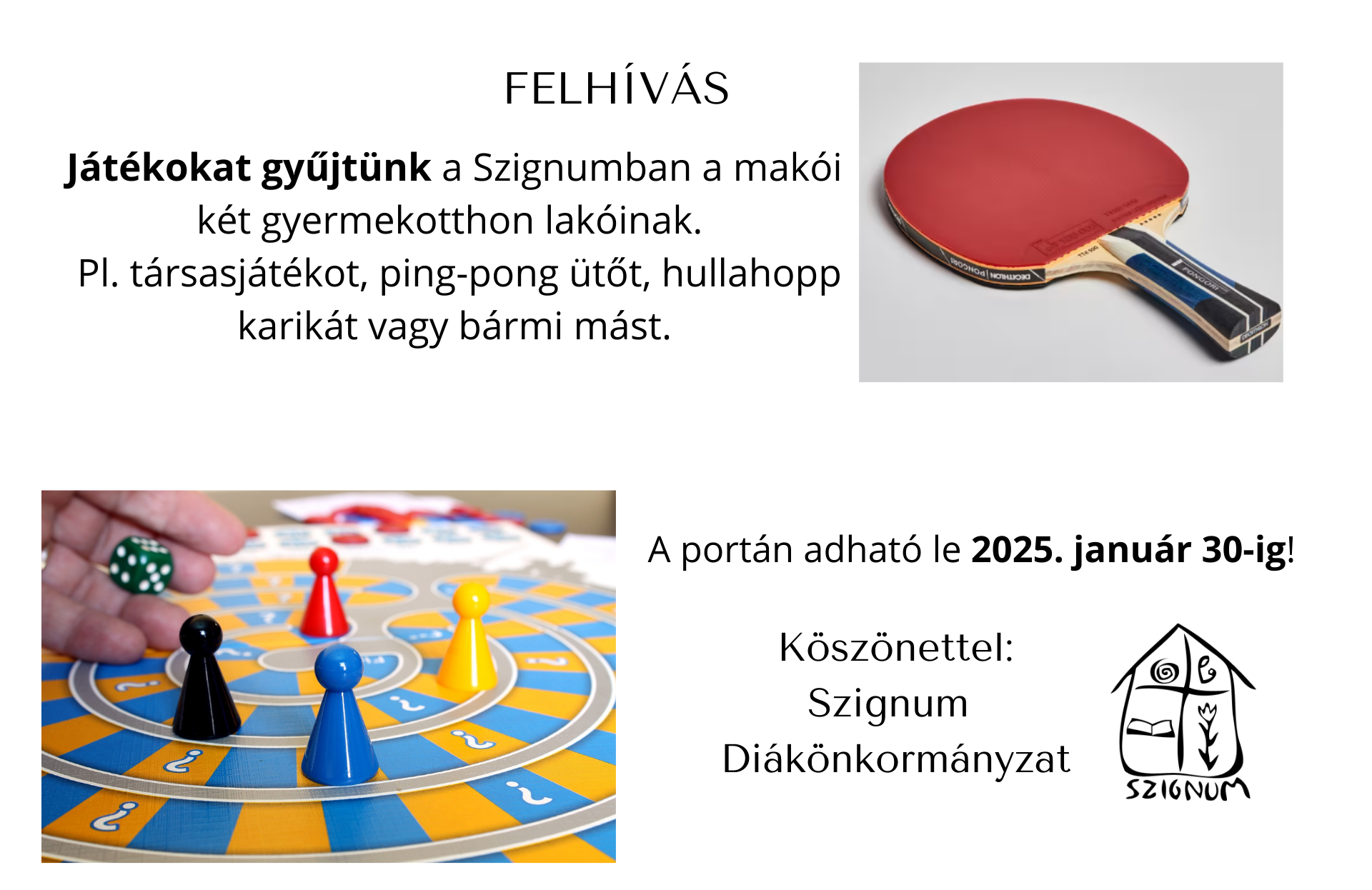 FELHÍVÁS Játékokat gyűjtünk a Szignumban a makói két gyermekotthon lakóinak. Pl. társasjátékot, ping-pong ütőt, hullahopp karikát vagy bármi mást. A portán adható le 2025. január 30-ig! Köszönettel: Szignum Diákönkormányzat